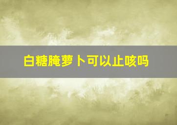 白糖腌萝卜可以止咳吗