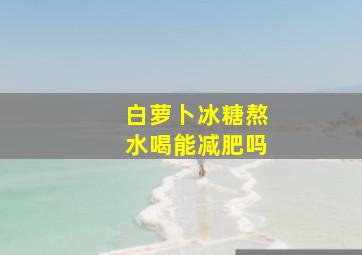 白萝卜冰糖熬水喝能减肥吗