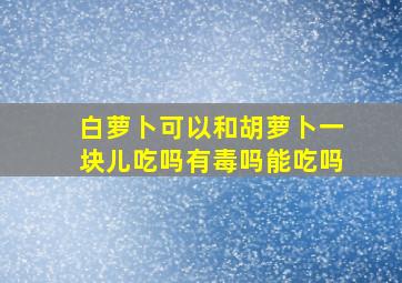 白萝卜可以和胡萝卜一块儿吃吗有毒吗能吃吗