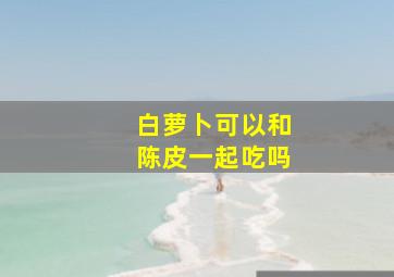 白萝卜可以和陈皮一起吃吗