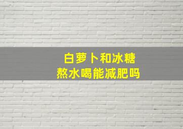 白萝卜和冰糖熬水喝能减肥吗