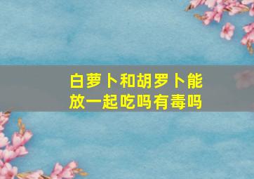 白萝卜和胡罗卜能放一起吃吗有毒吗