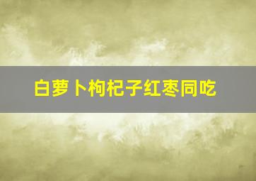 白萝卜枸杞子红枣同吃