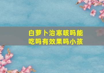 白萝卜治寒咳吗能吃吗有效果吗小孩