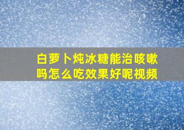 白萝卜炖冰糖能治咳嗽吗怎么吃效果好呢视频