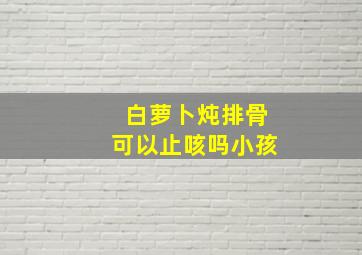 白萝卜炖排骨可以止咳吗小孩