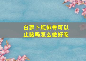 白萝卜炖排骨可以止咳吗怎么做好吃