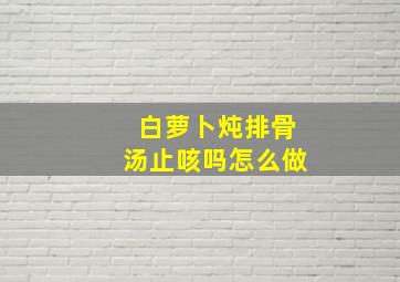 白萝卜炖排骨汤止咳吗怎么做