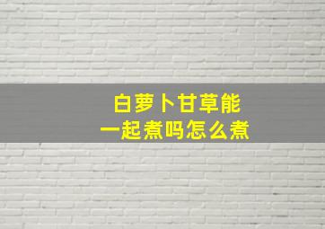 白萝卜甘草能一起煮吗怎么煮