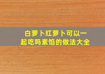 白萝卜红萝卜可以一起吃吗素馅的做法大全