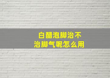 白醋泡脚治不治脚气呢怎么用