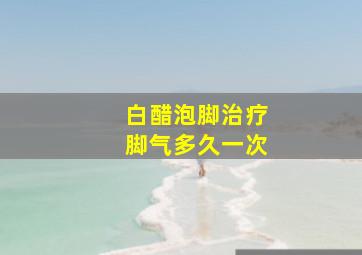 白醋泡脚治疗脚气多久一次