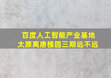 百度人工智能产业基地太原离唐槐园三期远不远