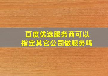 百度优选服务商可以指定其它公司做服务吗