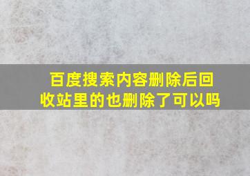 百度搜索内容删除后回收站里的也删除了可以吗