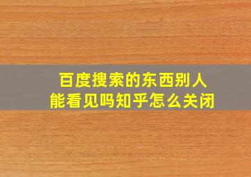 百度搜索的东西别人能看见吗知乎怎么关闭