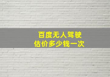 百度无人驾驶估价多少钱一次