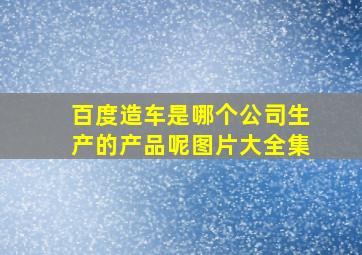 百度造车是哪个公司生产的产品呢图片大全集