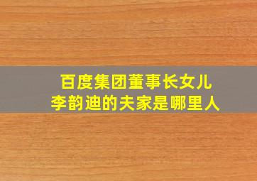 百度集团董事长女儿李韵迪的夫家是哪里人