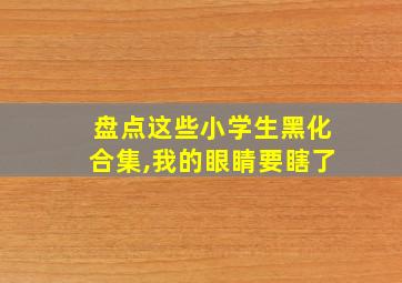 盘点这些小学生黑化合集,我的眼睛要瞎了