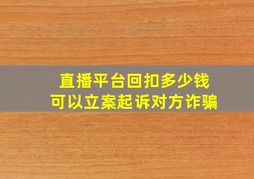 直播平台回扣多少钱可以立案起诉对方诈骗