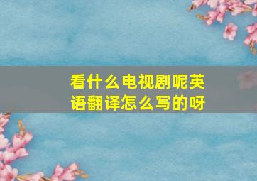 看什么电视剧呢英语翻译怎么写的呀