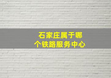 石家庄属于哪个铁路服务中心