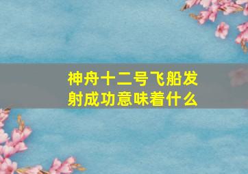 神舟十二号飞船发射成功意味着什么