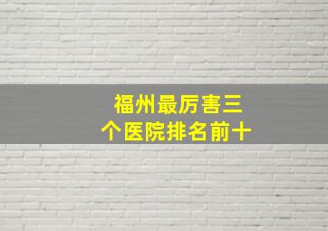 福州最厉害三个医院排名前十