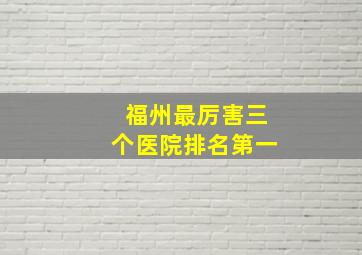 福州最厉害三个医院排名第一