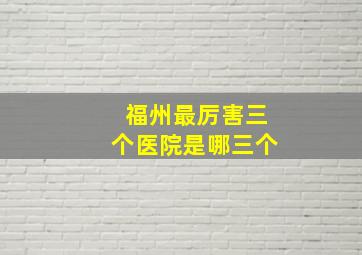 福州最厉害三个医院是哪三个