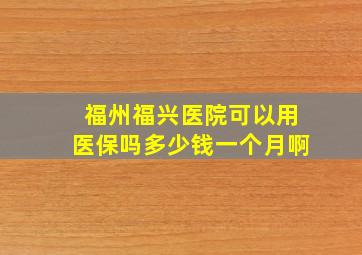 福州福兴医院可以用医保吗多少钱一个月啊