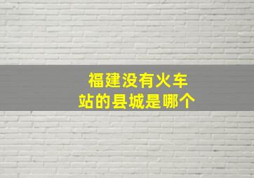 福建没有火车站的县城是哪个