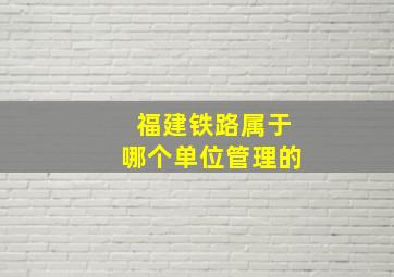 福建铁路属于哪个单位管理的