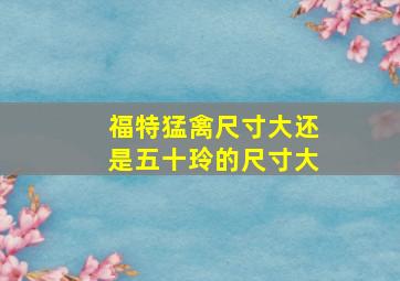 福特猛禽尺寸大还是五十玲的尺寸大