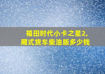 福田时代小卡之星2,厢式货车柴油版多少钱