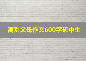 离别父母作文600字初中生