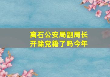 离石公安局副局长开除党籍了吗今年