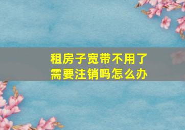 租房子宽带不用了需要注销吗怎么办