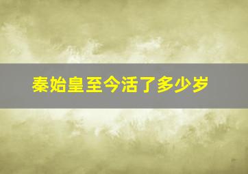 秦始皇至今活了多少岁