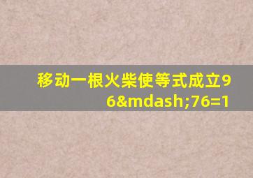 移动一根火柴使等式成立96—76=1