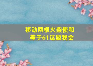 移动两根火柴使和等于61这题我会