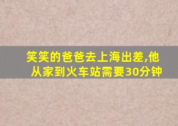 笑笑的爸爸去上海出差,他从家到火车站需要30分钟