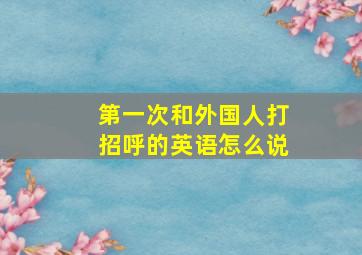 第一次和外国人打招呼的英语怎么说