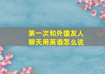 第一次和外国友人聊天用英语怎么说