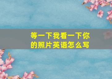 等一下我看一下你的照片英语怎么写