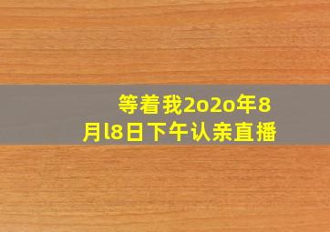 等着我2o2o年8月l8日下午认亲直播