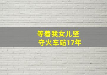 等着我女儿坚守火车站17年