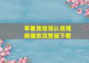 等着我现场认亲视频播放完整版下载