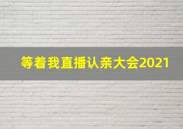 等着我直播认亲大会2021